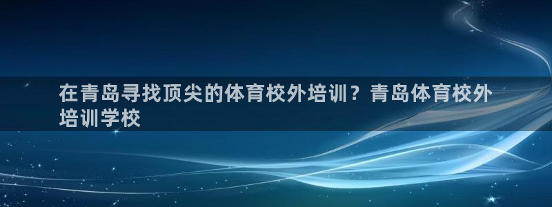 焦点娱乐平台客服电话人工服务：在青岛寻找顶尖的体育校外培训？