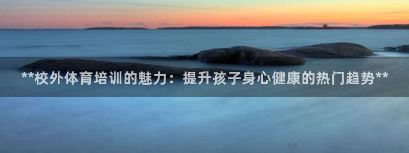 焦点娱乐官网下载安装最新版手机：**校外体育培训的魅